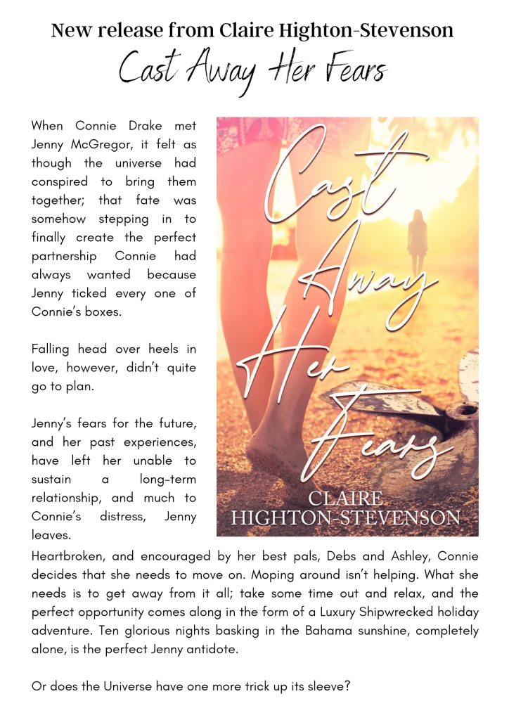 A promotion image for Claire Highton-Stevenson's new book. Cast Away Fears. 
When Connie Drake met Jenny McGregor, it felt as though the universe had conspired to bring them together, that fate was somehow stepping in to finally create the perfect partnership Connie had always wanted because Jenny ticked every one of Connie's boxes. 
Falling head over heels in love, however, didn't go quite to plan.
Jenny's fears for the future, and her past experiences, have left her unable to sustain a long term relationship, and much to Connie's distress, Jenny leaves.
Heartbroken, and encouraged by her best pals, Debs and Ashley, Connie decides that she needs to move on. Moping around isn't helping. What she needs is to get away from it all; take some time out and relax, and the perfect opportunity comes along in the form of a luxury shipwrecked holiday adventure. Ten glorious nights basking in the Bahama sunshine, completely alone, is the perfect Jenny antidote.
Or does the universe have one more trick up its sleeve?